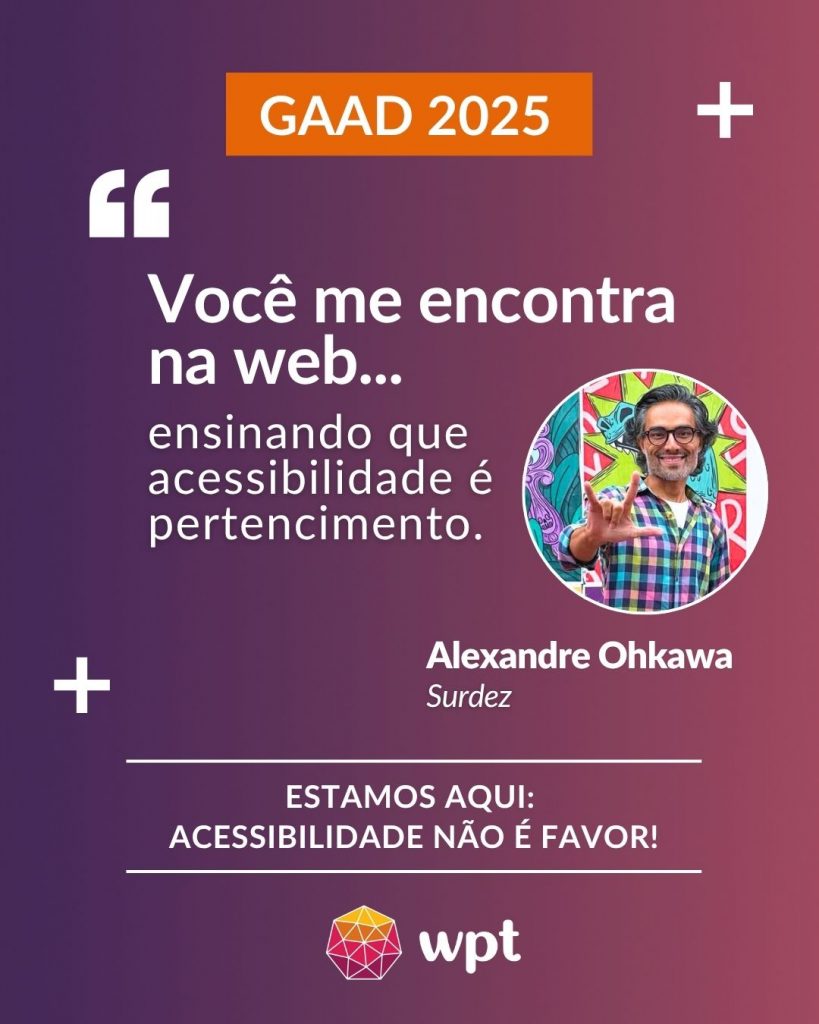 Arte com foto de Alexandre Ohkawa, surdo, e a seguinte frase atribuída a ele: "Você me encontra na web ensinando que acessibilidade é pertencimento". Está escrito também: "Estamos aqui: acessibilidade não é favor!" Logotipo do WPT.