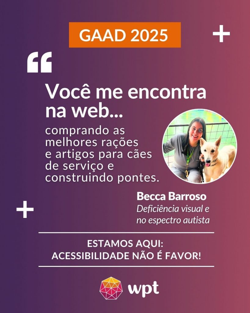 Arte com foto de Becca Barroso, pessoa cega com Transtorno do Espectro Autista, e a seguinte frase atribuída a ela: "Você me encontra na web comprando as melhores rações e artigos para cães de serviço e construindo pontes". Está escrito também: "Estamos aqui: acessibilidade não é favor!" Logotipo do WPT.