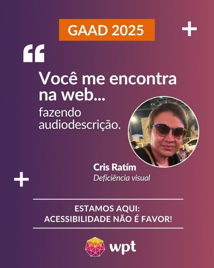 Arte com foto de Cris Ratím, pessoa com deficiência visual, e a seguinte frase atribuída a ela: "Você me encontra na web fazendo audiodescrição". Está escrito também: "Estamos aqui: acessibilidade não é favor!" Logotipo do WPT.