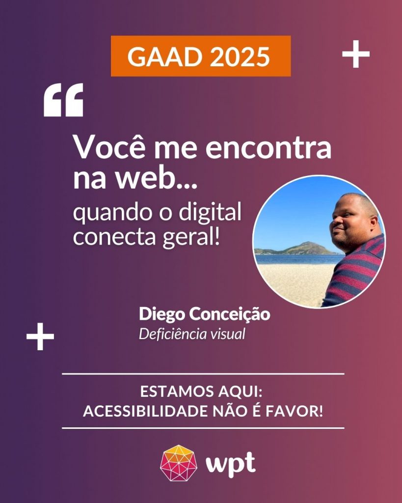 Arte com foto de Diego Conceição, pessoa com deficiência visual, e a seguinte frase atribuída a ele: "Você me encontra na web quando o digital conecta geral!". Está escrito também: "Estamos aqui: acessibilidade não é favor!" Logotipo do WPT.