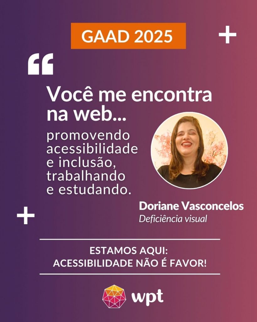 Arte com foto de Doriane Vasconcelos, pessoa com deficiência visual, e a seguinte frase atribuída a ela: "Você me encontra na web promovendo acessibilidade e inclusão, trabalhando e estudando". Está escrito também: "Estamos aqui: acessibilidade não é favor!" Logotipo do WPT.