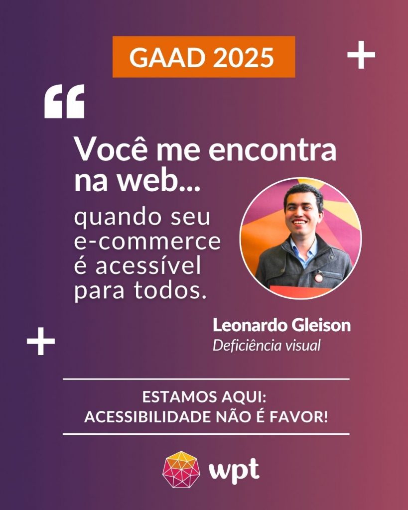 Arte com foto de Leonardo Gleison, pessoa com deficiência visual, e a seguinte frase atribuída a ele: "Você me encontra na web quando seu e-commerce é acessível para todos". Está escrito também: "Estamos aqui: acessibilidade não é favor!" Logotipo do WPT.
