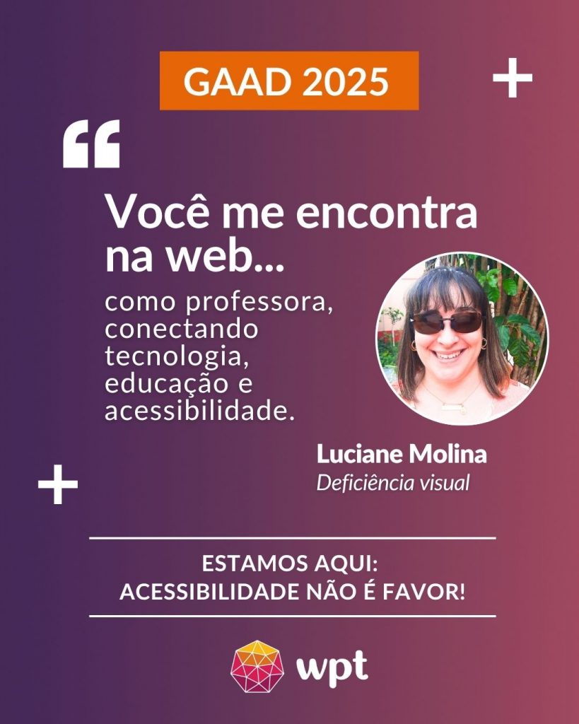 Arte com foto de Luciane Molina, pessoa com deficiência visual, e a seguinte frase atribuída a ela: "Você me encontra na web como professora, conectando tecnologia, educação e acessibilidade". Está escrito também: "Estamos aqui: acessibilidade não é favor!" Logotipo do WPT.