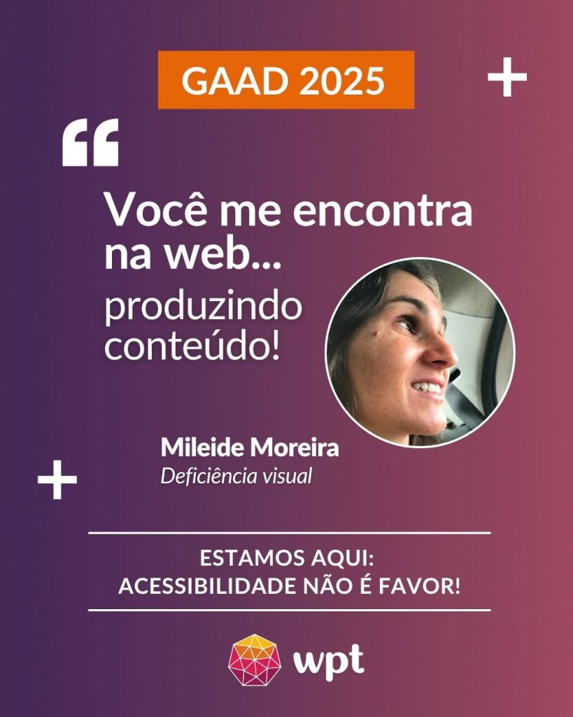 Arte com foto de Mileide Moreira, pessoa com deficiência visual, e a seguinte frase atribuída a ela: "Você me encontra na web produzindo conteúdo!". Está escrito também: "Estamos aqui: acessibilidade não é favor!" Logotipo do WPT.
