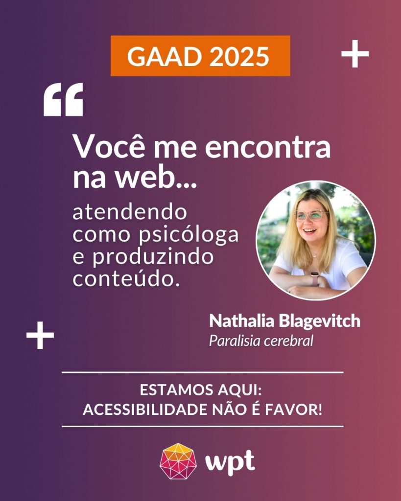 Arte com foto de Nathalia Blagevitch, pessoa com paralisia cerebral, e a seguinte frase atribuída a ela: "Você me encontra na web atendendo como psicóloga e produzindo conteúdo". Está escrito também: "Estamos aqui: acessibilidade não é favor!" Logotipo do WPT.